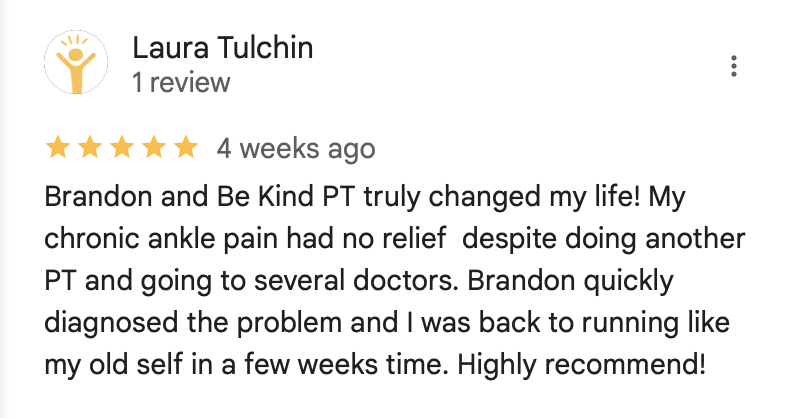 Laura Tulchin Review

Brandon and Be Kind PT truly changed my life! My chronic ankle pain had no relief despite doing another PT and going to several doctors. Brandon quickly diagnosed the problem and I was back to running like my old self in a few weeks time. Highly recommend!