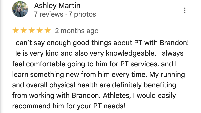 Ashley Martin Review

I can’t say enough good things about PT with Brandon! He is very kind and also very knowledgeable. I always feel comfortable going to him for PT services, and I learn something new from him every time. My running and overall physical health are definitely benefiting from working with Brandon. Athletes, I would easily recommend him for your PT needs!