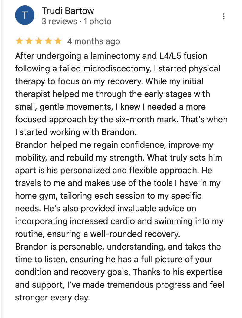 Trudi Bartow Review

After undergoing a laminectomy and L4/L5 fusion following a failed microdiscectomy, I started physical therapy to focus on my recovery. While my initial therapist helped me through the early stages with small, gentle movements, I knew I needed a more focused approach by the six-month mark. That’s when I started working with Brandon.
Brandon helped me regain confidence, improve my mobility, and rebuild my strength. What truly sets him apart is his personalized and flexible approach. He travels to me and makes use of the tools I have in my home gym, tailoring each session to my specific needs. He’s also provided invaluable advice on incorporating increased cardio and swimming into my routine, ensuring a well-rounded recovery.
Brandon is personable, understanding, and takes the time to listen, ensuring he has a full picture of your condition and recovery goals. Thanks to his expertise and support, I’ve made tremendous progress and feel stronger every day.